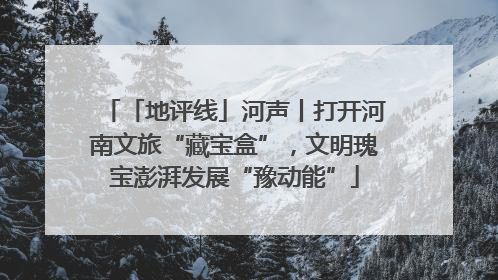 「地评线」河声丨打开河南文旅“藏宝盒”，文明瑰宝澎湃发展“豫动能”