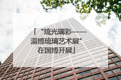 “琉光璃彩——淄博琉璃艺术展”在国博开展