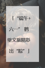“端午+六一” 鹤壁文旅精彩出“粽”