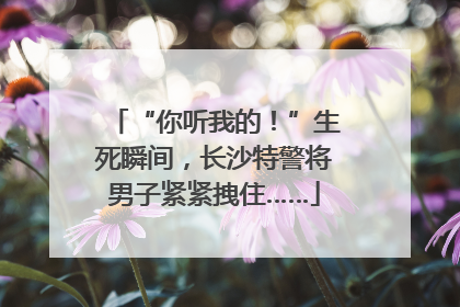 “你听我的！”生死瞬间，长沙特警将男子紧紧拽住……