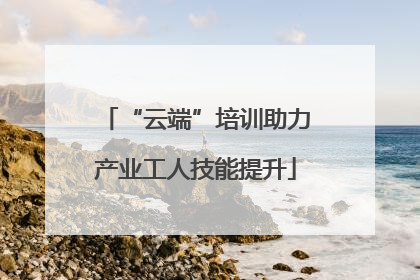 “云端”培训助力产业工人技能提升