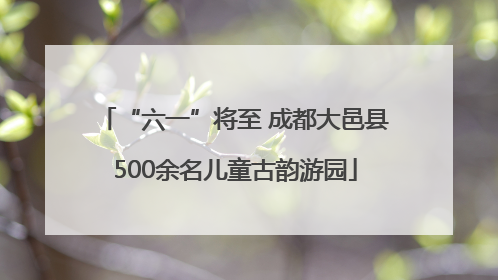 “六一”将至 成都大邑县500余名儿童古韵游园