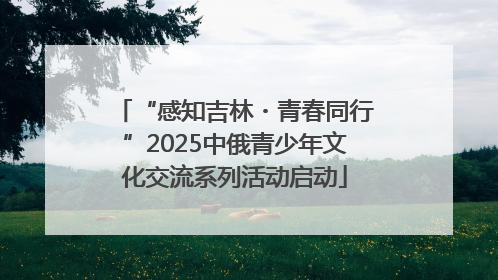 “感知吉林・青春同行”2025中俄青少年文化交流系列活动启动