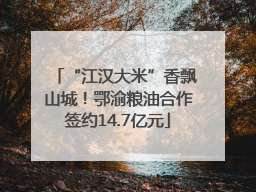 “江汉大米”香飘山城！鄂渝粮油合作签约14.7亿元