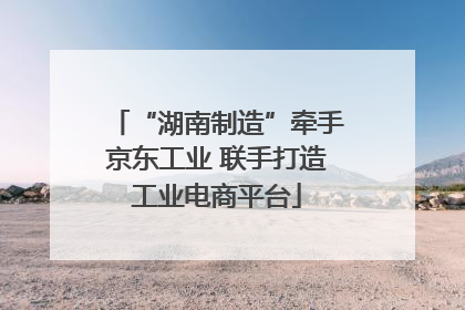 “湖南制造”牵手京东工业 联手打造工业电商平台