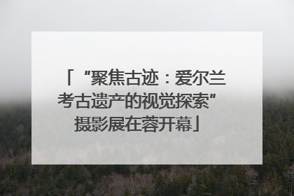 “聚焦古迹：爱尔兰考古遗产的视觉探索”摄影展在蓉开幕