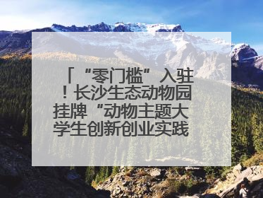 “零门槛”入驻！长沙生态动物园挂牌“动物主题大学生创新创业实践基地”