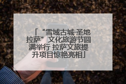 “雪域古城·圣地拉萨”文化旅游节圆满举行 拉萨文旅提升项目惊艳亮相