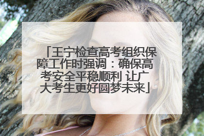 王宁检查高考组织保障工作时强调：确保高考安全平稳顺利 让广大考生更好圆梦未来