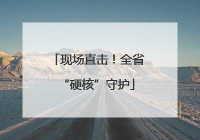现场直击！全省“硬核”守护