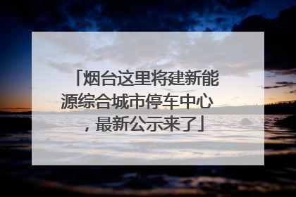 烟台这里将建新能源综合城市停车中心，最新公示来了