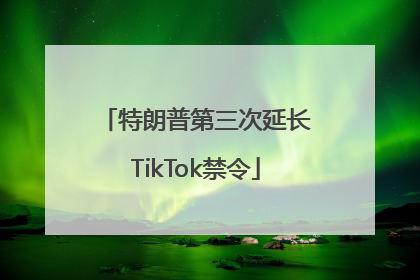 特朗普第三次延长TikTok禁令
