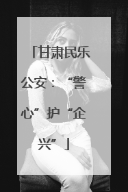 甘肃民乐公安：“警心”护“企兴”