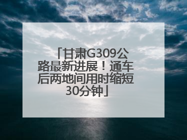 甘肃G309公路最新进展！通车后两地间用时缩短30分钟