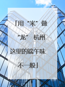 用“米”做“龙” 杭州这里的端午味不一般