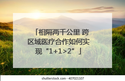 相隔两千公里 跨区域医疗合作如何实现“1+1>2”
