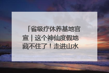 省级疗休养基地官宣｜这个神仙度假地藏不住了！走进山水秘境 开启一场野奢度假之旅！