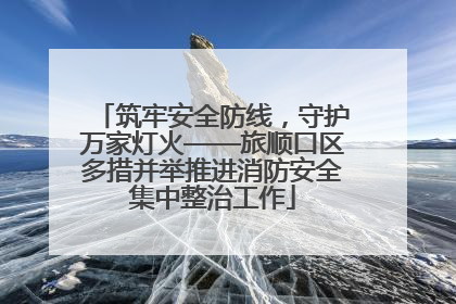 筑牢安全防线，守护万家灯火——旅顺口区多措并举推进消防安全集中整治工作