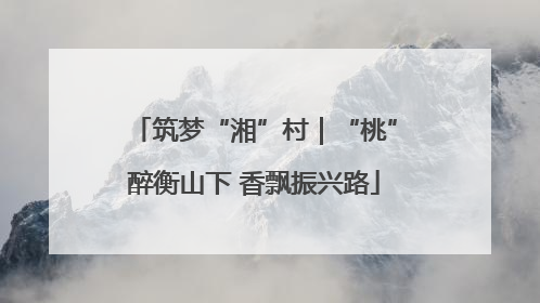 筑梦“湘”村｜“桃”醉衡山下 香飘振兴路