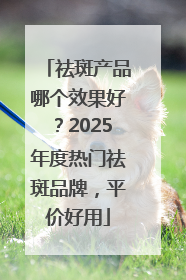 祛斑产品哪个效果好？2025年度热门祛斑品牌，平价好用