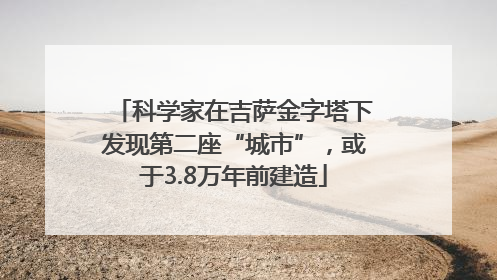 科学家在吉萨金字塔下发现第二座“城市”，或于3.8万年前建造