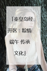 秦皇岛经开区：粽情端午 传承文化