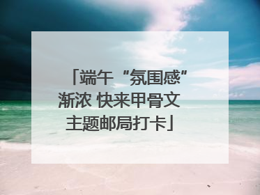 端午“氛围感”渐浓 快来甲骨文主题邮局打卡