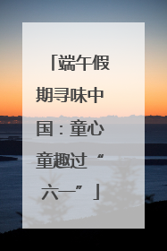端午假期寻味中国：童心童趣过“六一”