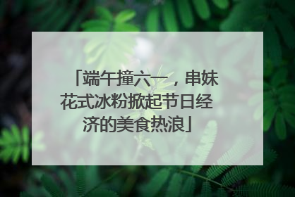 端午撞六一，串妹花式冰粉掀起节日经济的美食热浪