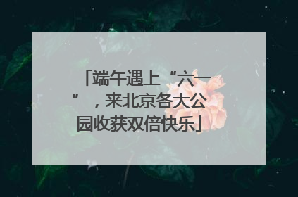 端午遇上“六一”，来北京各大公园收获双倍快乐