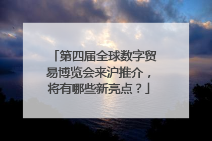 第四届全球数字贸易博览会来沪推介，将有哪些新亮点？