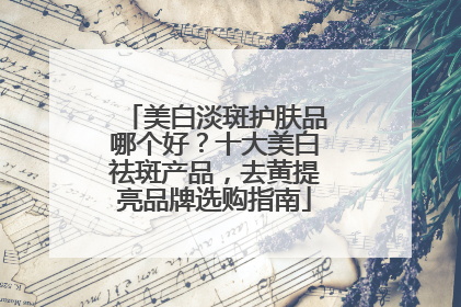 美白淡斑护肤品哪个好？十大美白祛斑产品，去黄提亮品牌选购指南