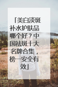美白淡斑补水护肤品哪个好？中国祛斑十大名牌合集，榜一安全有效