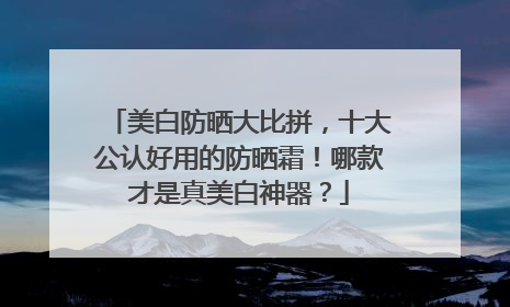 美白防晒大比拼，十大公认好用的防晒霜！哪款才是真美白神器？