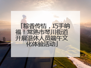 粽香传情，巧手纳福！常熟市琴川街道开展退休人员端午文化体验活动