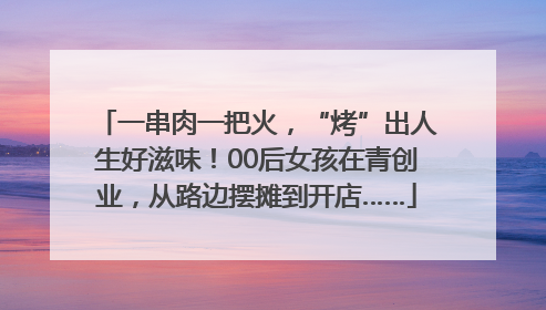一串肉一把火，“烤”出人生好滋味！00后女孩在青创业，从路边摆摊到开店……