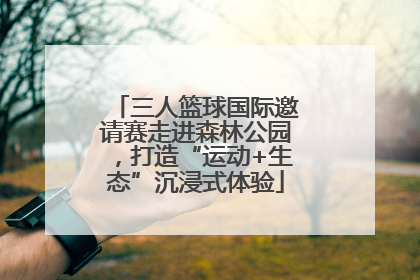 三人篮球国际邀请赛走进森林公园，打造“运动+生态”沉浸式体验
