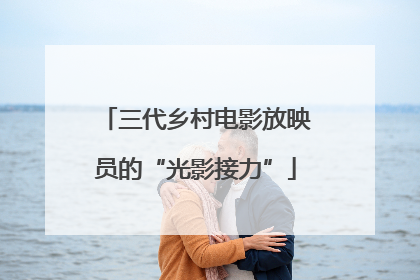 三代乡村电影放映员的“光影接力”