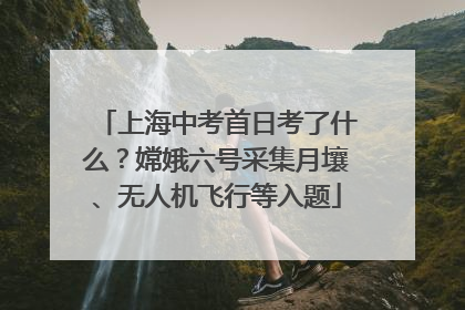 上海中考首日考了什么？嫦娥六号采集月壤、无人机飞行等入题