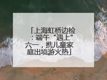 上海虹桥边检：端午“遇上”六一，携儿童家庭出境游火热