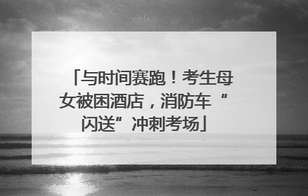 与时间赛跑！考生母女被困酒店，消防车“闪送”冲刺考场