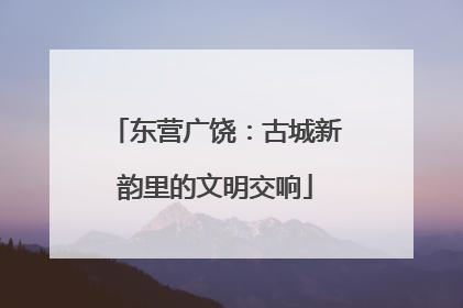 东营广饶：古城新韵里的文明交响