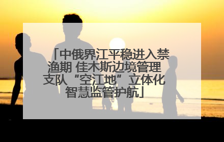中俄界江平稳进入禁渔期 佳木斯边境管理支队“空江地”立体化智慧监管护航