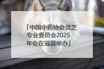 中国中药协会灵芝专业委员会2025年会在冠县举办