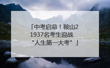 中考启幕！鞍山21937名考生迎战“人生第一大考”