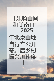 乐骑山间 和美南口：2025年北京山地自行车公开赛开启乡村振兴加速度