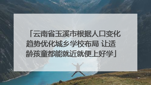 云南省玉溪市根据人口变化趋势优化城乡学校布局 让适龄孩童都能就近就便上好学