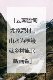 云南鲁甸尤家湾村：山水为墨绘就乡村旅居新画卷
