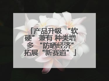 产品升级 “软硬”兼有 种类增多 “防晒经济”拓展“新赛道”