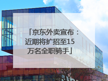 京东外卖宣布：近期将扩招至15万名全职骑手